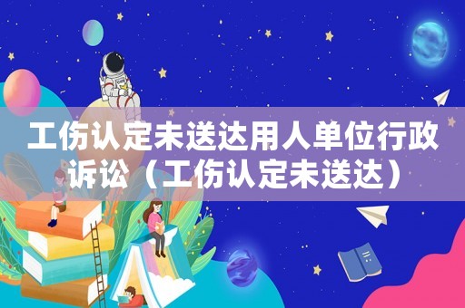 工傷認定未送達用人單位行政訴訟（工傷認定未送達）
