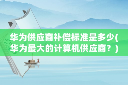 華為供應商補償標準是多少(華為最大的計算機供應商？)