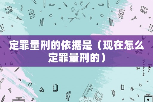 定罪量刑的依據(jù)是（現(xiàn)在怎么定罪量刑的）