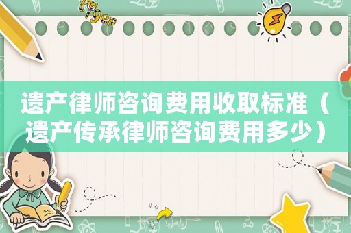 遺產(chǎn)律師咨詢費(fèi)用收取標(biāo)準(zhǔn)（遺產(chǎn)傳承律師咨詢費(fèi)用多少）