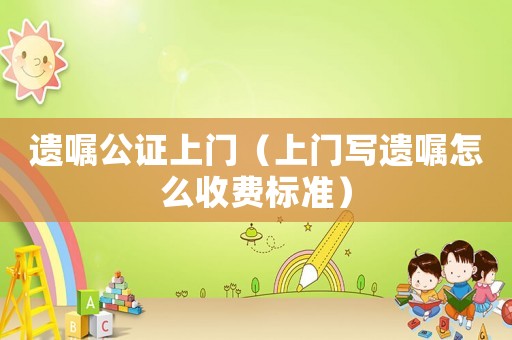 遺囑公證上門（上門寫遺囑怎么收費標準）