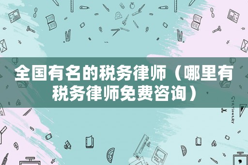 全國有名的稅務律師（哪里有稅務律師免費咨詢）