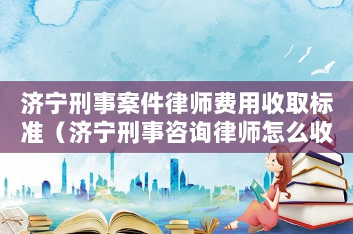 濟寧刑事案件律師費用收取標準（濟寧刑事咨詢律師怎么收費）