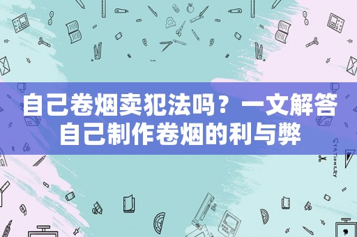 自己卷煙賣犯法嗎？一文解答自己制作卷煙的利與弊