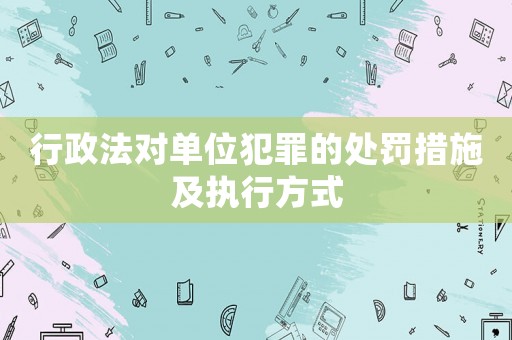 行政法對單位犯罪的處罰措施及執行方式