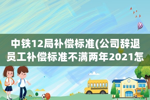 中鐵12局補償標準(公司辭退員工補償標準不滿兩年2021怎么算？)