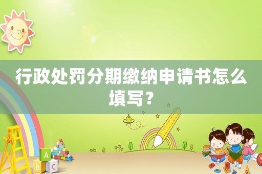 行政處罰分期繳納申請書怎么填寫？