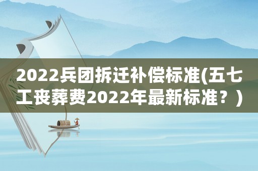 2022兵團(tuán)拆遷補(bǔ)償標(biāo)準(zhǔn)(五七工喪葬費(fèi)2022年最新標(biāo)準(zhǔn)？)