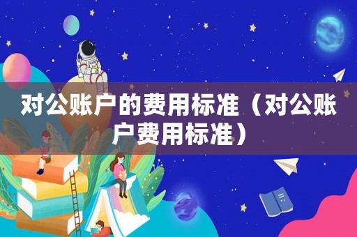 對(duì)公賬戶的費(fèi)用標(biāo)準(zhǔn)（對(duì)公賬戶費(fèi)用標(biāo)準(zhǔn)）