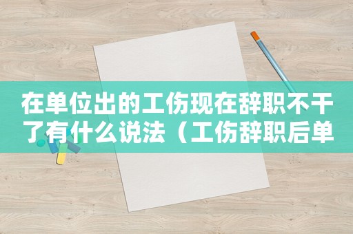 在單位出的工傷現在辭職不干了有什么說法（工傷辭職后單位不按規定賠償怎么辦）