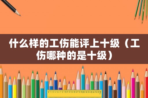 什么樣的工傷能評上十級（工傷哪種的是十級）