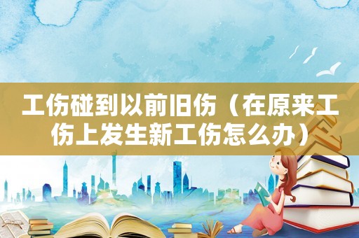 工傷碰到以前舊傷（在原來(lái)工傷上發(fā)生新工傷怎么辦）