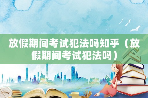 放假期間考試犯法嗎知乎（放假期間考試犯法嗎）