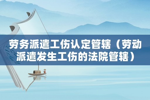 勞務派遣工傷認定管轄（勞動派遣發生工傷的法院管轄）