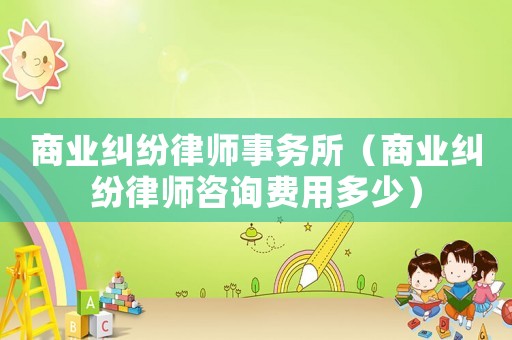 商業(yè)糾紛律師事務(wù)所（商業(yè)糾紛律師咨詢費用多少）