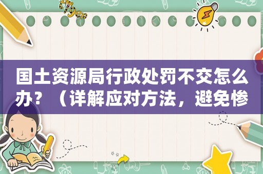 國土資源局行政處罰不交怎么辦？（詳解應對方法，避免慘遭處罰）