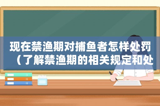 現在禁漁期對捕魚者怎樣處罰（了解禁漁期的相關規定和處罰措施）