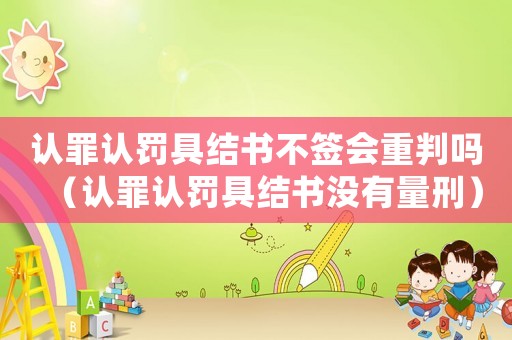 認罪認罰具結書不簽會重判嗎（認罪認罰具結書沒有量刑）