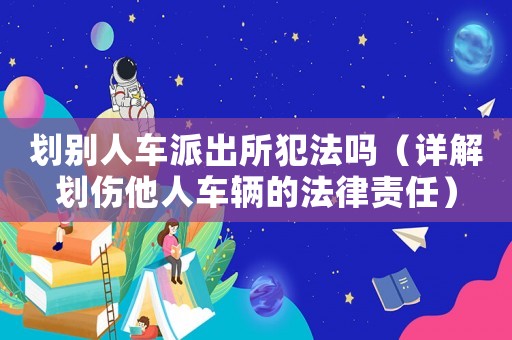 劃別人車派出所犯法嗎（詳解劃傷他人車輛的法律責(zé)任）