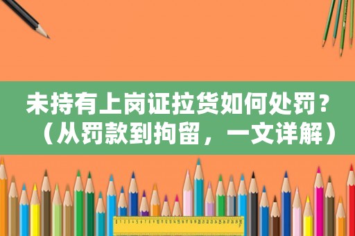 未持有上崗證拉貨如何處罰？（從罰款到拘留，一文詳解）