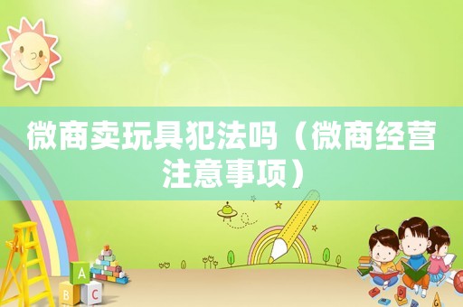 微商賣玩具犯法嗎（微商經(jīng)營注意事項）
