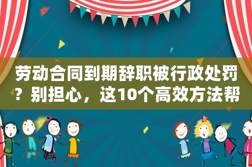勞動合同到期辭職被行政處罰？別擔心，這10個高效方法幫你重新出發