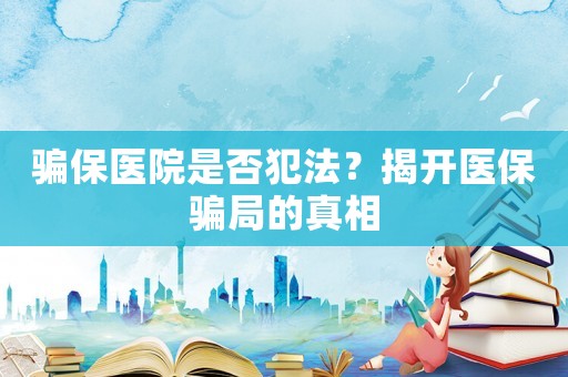 騙保醫院是否犯法？揭開醫保騙局的真相