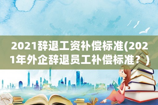 2021辭退工資補償標準(2021年外企辭退員工補償標準？)