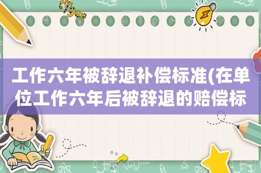 工作六年被辭退補(bǔ)償標(biāo)準(zhǔn)(在單位工作六年后被辭退的賠償標(biāo)準(zhǔn)？)