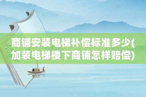 商鋪安裝電梯補償標準多少(加裝電梯樓下商鋪怎樣賠償)