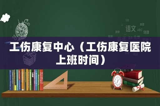 工傷康復中心（工傷康復醫(yī)院上班時間）