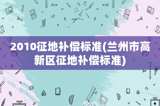 2010征地補償標準(蘭州市高新區征地補償標準)