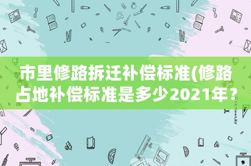 市里修路拆遷補(bǔ)償標(biāo)準(zhǔn)(修路占地補(bǔ)償標(biāo)準(zhǔn)是多少2021年？)