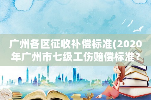 廣州各區征收補償標準(2020年廣州市七級工傷賠償標準？)