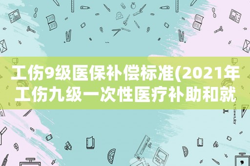 工傷9級醫保補償標準(2021年工傷九級一次性醫療補助和就業補助多少)