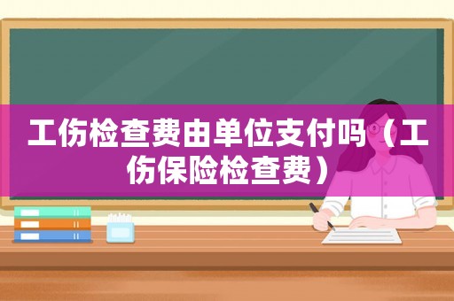 工傷檢查費(fèi)由單位支付嗎（工傷保險(xiǎn)檢查費(fèi)）