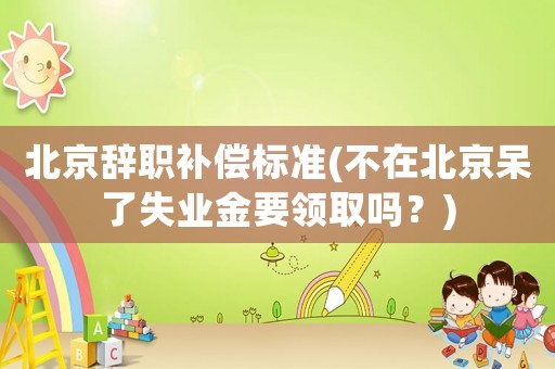 北京辭職補償標準(不在北京呆了失業金要領取嗎？)