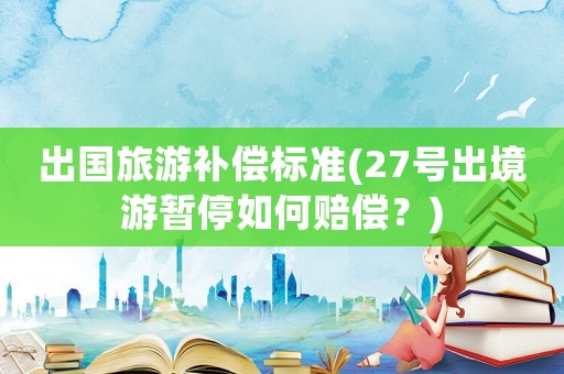 出國旅游補償標準(27號出境游暫停如何賠償？)