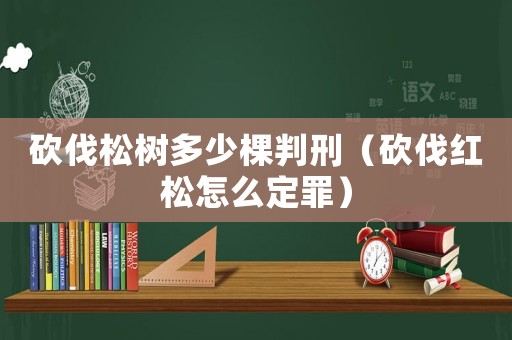 砍伐松樹多少棵判刑（砍伐紅松怎么定罪）