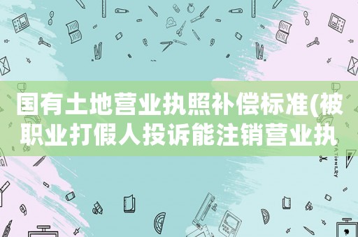 國有土地營業(yè)執(zhí)照補償標(biāo)準(zhǔn)(被職業(yè)打假人投訴能注銷營業(yè)執(zhí)照，不賠償嗎？)