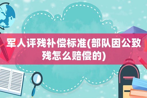 軍人評殘補償標準(部隊因公致殘怎么賠償?shù)?