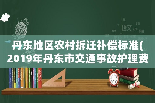 丹東地區農村拆遷補償標準(2019年丹東市交通事故護理費標準)