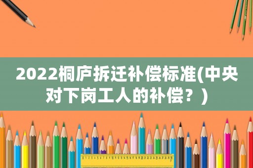 2022桐廬拆遷補償標準(中央對下崗工人的補償？)