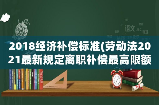 2018經(jīng)濟補償標準(勞動法2021最新規(guī)定離職補償最高限額？)
