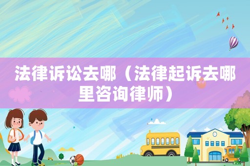 法律訴訟去哪（法律起訴去哪里咨詢律師）