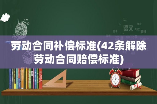 勞動(dòng)合同補(bǔ)償標(biāo)準(zhǔn)(42條解除勞動(dòng)合同賠償標(biāo)準(zhǔn))