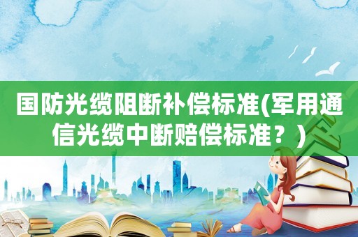 國(guó)防光纜阻斷補(bǔ)償標(biāo)準(zhǔn)(軍用通信光纜中斷賠償標(biāo)準(zhǔn)？)