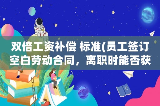 雙倍工資補償 標準(員工簽訂空白勞動合同，離職時能否獲得雙倍工資？)