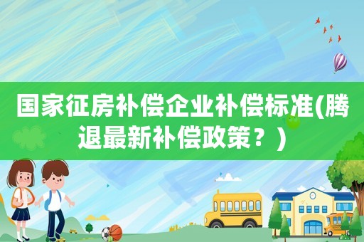 國家征房補償企業補償標準(騰退最新補償政策？)