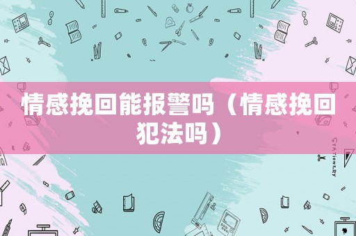 情感挽回能報警嗎（情感挽回犯法嗎）